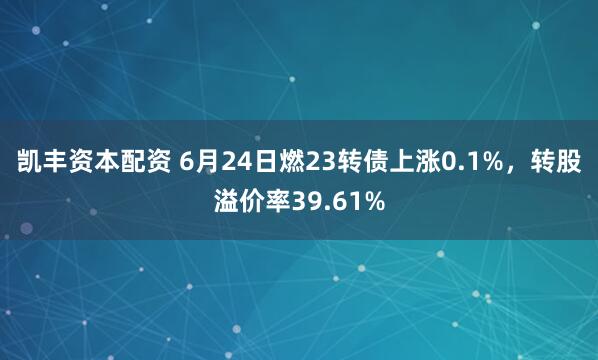 凯丰资本配资 6月24日燃23转债上涨0.1%，转股溢价率39.61%
