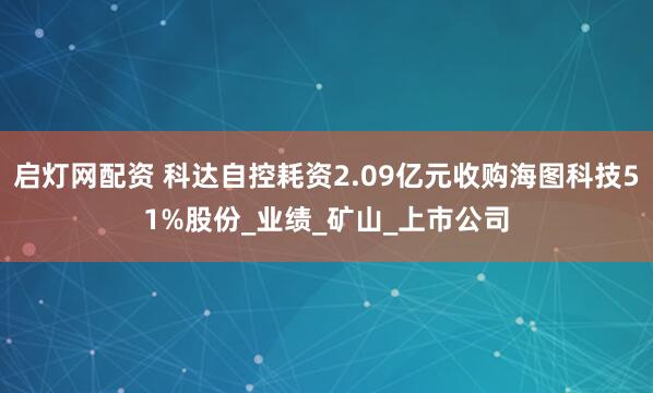启灯网配资 科达自控耗资2.09亿元收购海图科技51%股份_业绩_矿山_上市公司