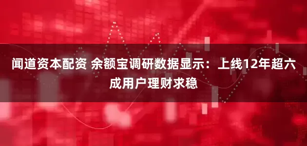 闻道资本配资 余额宝调研数据显示：上线12年超六成用户理财求稳