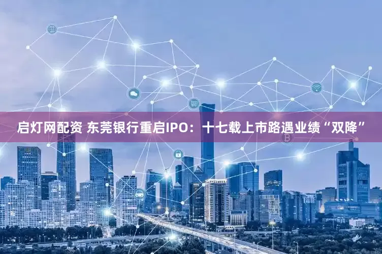 启灯网配资 东莞银行重启IPO：十七载上市路遇业绩“双降”