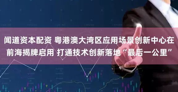 闻道资本配资 粤港澳大湾区应用场景创新中心在前海揭牌启用 打通技术创新落地“最后一公里”