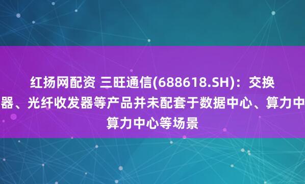 红扬网配资 三旺通信(688618.SH)：交换机、连接器、光纤收发器等产品并未配套于数据中心、算力中心等场景