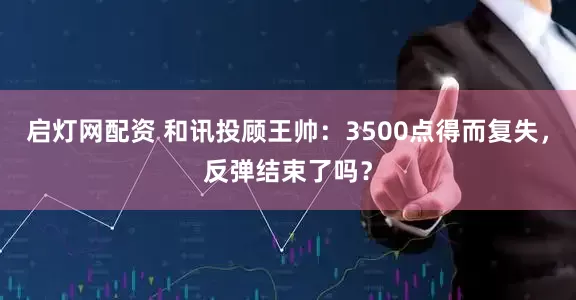 启灯网配资 和讯投顾王帅：3500点得而复失，反弹结束了吗？