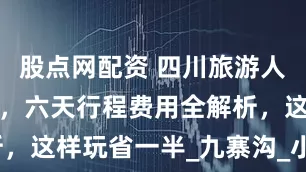 股点网配资 四川旅游人均预算指南，六天行程费用全解析，这样玩省一半_九寨沟_小月_景区