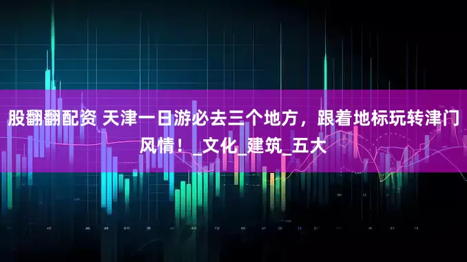 股翻翻配资 天津一日游必去三个地方，跟着地标玩转津门风情！_文化_建筑_五大