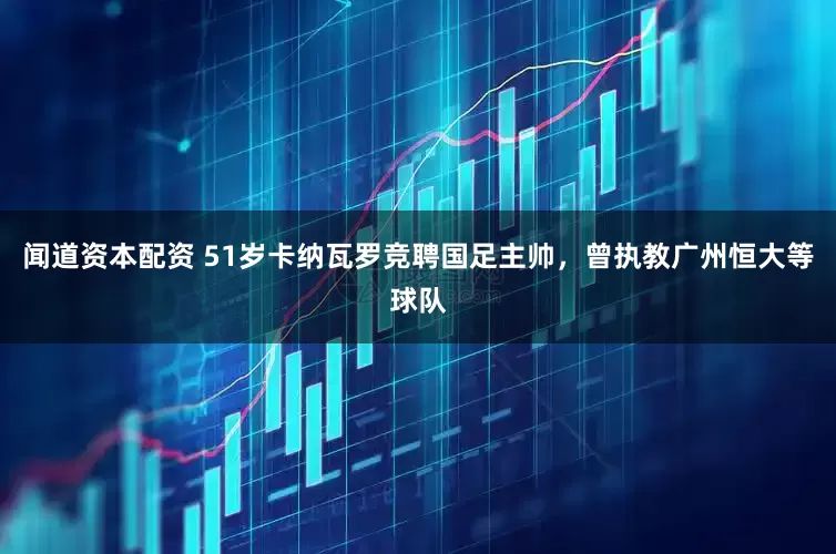 闻道资本配资 51岁卡纳瓦罗竞聘国足主帅，曾执教广州恒大等球队