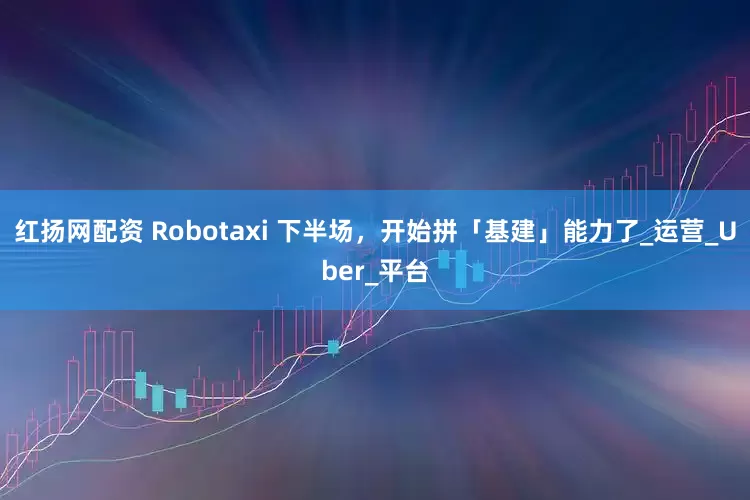 红扬网配资 Robotaxi 下半场，开始拼「基建」能力了_运营_Uber_平台