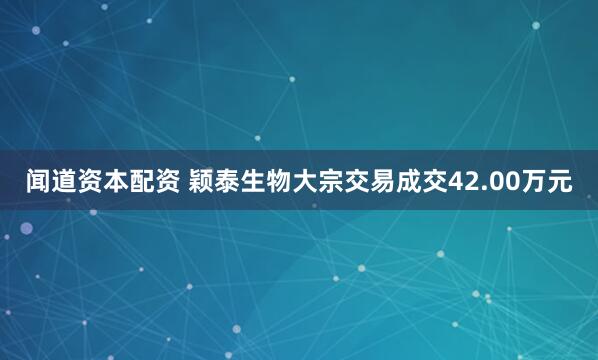 闻道资本配资 颖泰生物大宗交易成交42.00万元