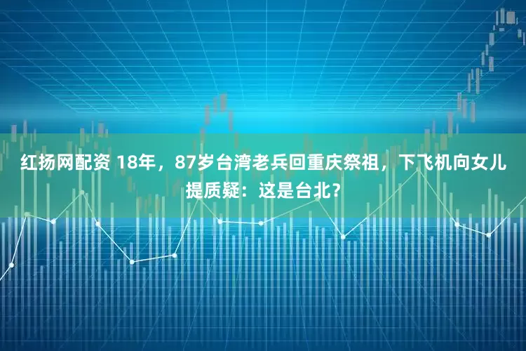 红扬网配资 18年，87岁台湾老兵回重庆祭祖，下飞机向女儿提质疑：这是台北？