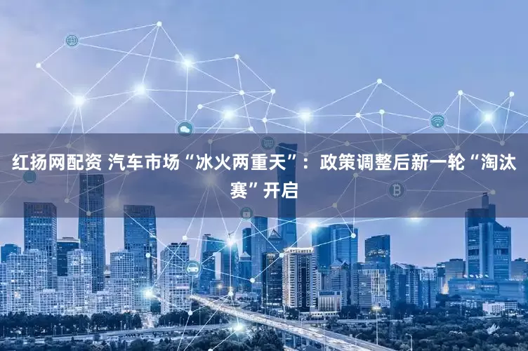 红扬网配资 汽车市场“冰火两重天”：政策调整后新一轮“淘汰赛”开启