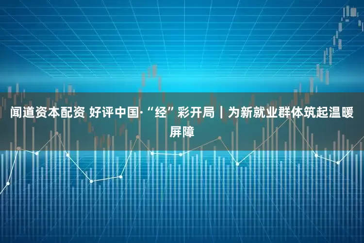 闻道资本配资 好评中国·“经”彩开局｜为新就业群体筑起温暖屏障