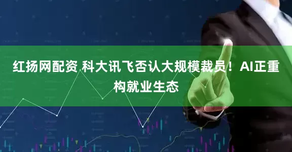 红扬网配资 科大讯飞否认大规模裁员！AI正重构就业生态