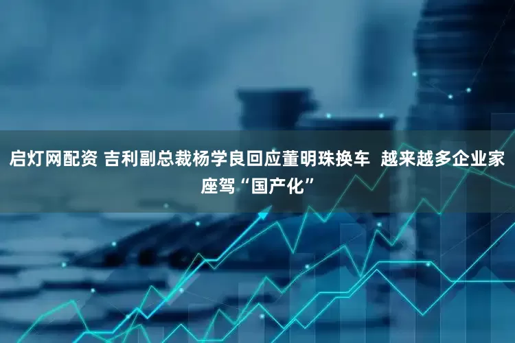 启灯网配资 吉利副总裁杨学良回应董明珠换车  越来越多企业家座驾“国产化”