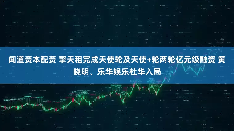 闻道资本配资 擎天租完成天使轮及天使+轮两轮亿元级融资 黄晓明、乐华娱乐杜华入局