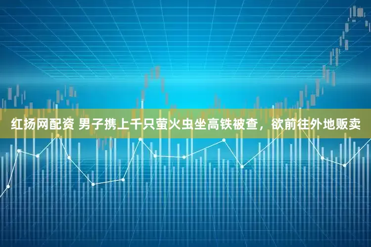 红扬网配资 男子携上千只萤火虫坐高铁被查，欲前往外地贩卖